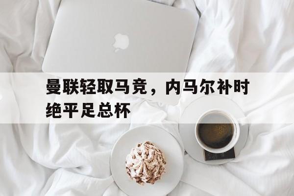 开云体育在线-曼联轻取马竞,内马尔补时绝平足总杯